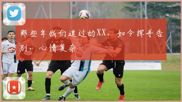 那些年我们追过的XX，如今挥手告别，心情复杂