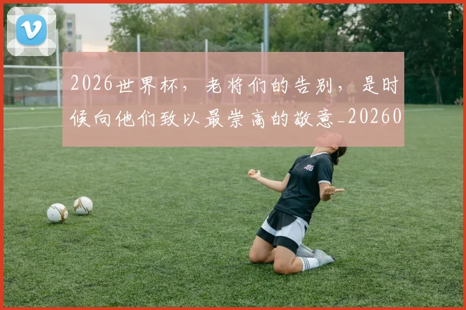 2026世界杯，老将们的告别，是时候向他们致以最崇高的敬意_20260529145508