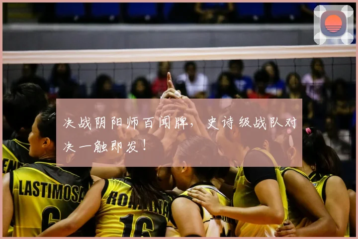 决战阴阳师百闻牌，史诗级战队对决一触即发！