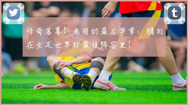 传奇落幕!老将的最后华章,镌刻在女足世界杯最佳阵容里!