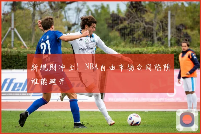 新规则冲击!NBA自由市场合同陷阱谁能避开