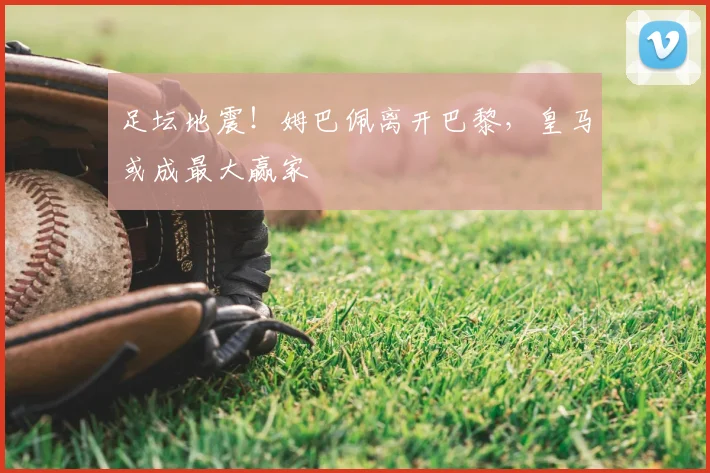 足坛地震!姆巴佩离开巴黎,皇马或成最大赢家