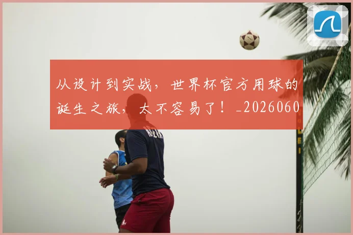 从设计到实战,世界杯官方用球的诞生之旅,太不容易了!_20260601173225_20260704164644