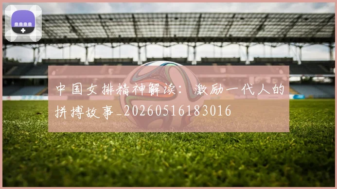 中国女排精神解读：激励一代人的拼搏故事_20260516183016