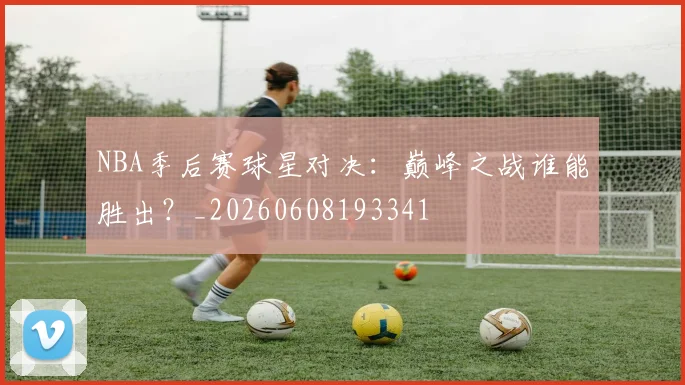 NBA季后赛球星对决:巅峰之战谁能胜出?_20260608193341