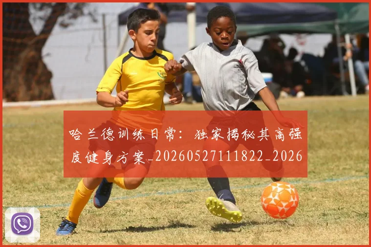哈兰德训练日常:独家揭秘其高强度健身方案_20260527111822_20260707012923
