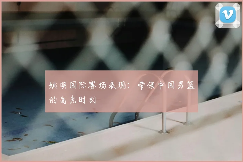 姚明国际赛场表现：带领中国男篮的高光时刻