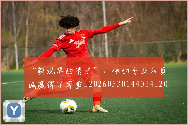 “解说界的清流”,他的专业和真诚赢得了尊重_20260530144034_20260702172958