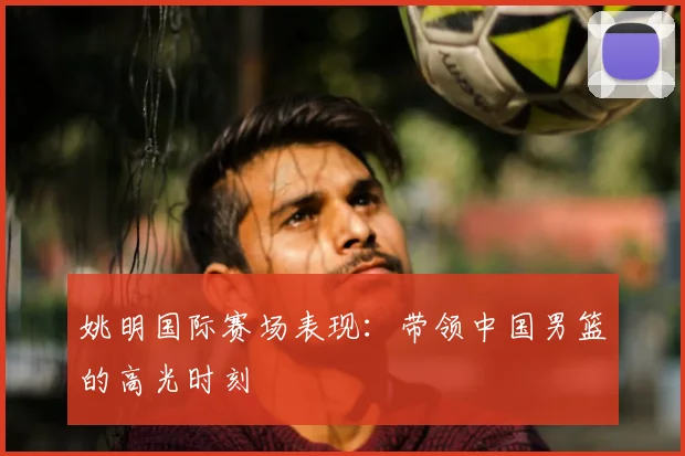 姚明国际赛场表现:带领中国男篮的高光时刻