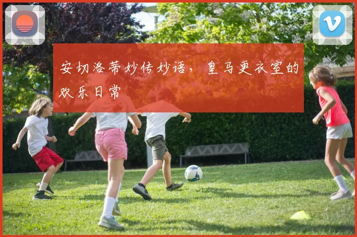 安切洛蒂妙传妙语，皇马更衣室的欢乐日常