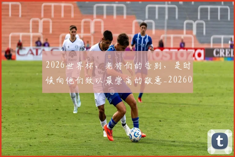 2026世界杯,老将们的告别,是时候向他们致以最崇高的敬意_20260702034050