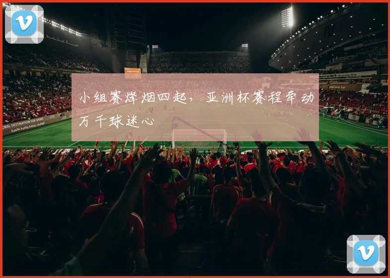 小组赛烽烟四起,亚洲杯赛程牵动万千球迷心
