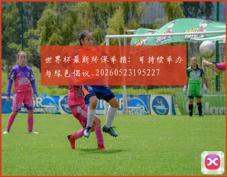 世界杯最新环保举措:可持续举办与绿色倡议_20260523195227