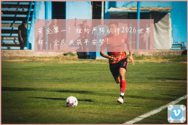 安全第一！纽约严阵以待2026世界杯，全民共筑平安梦！